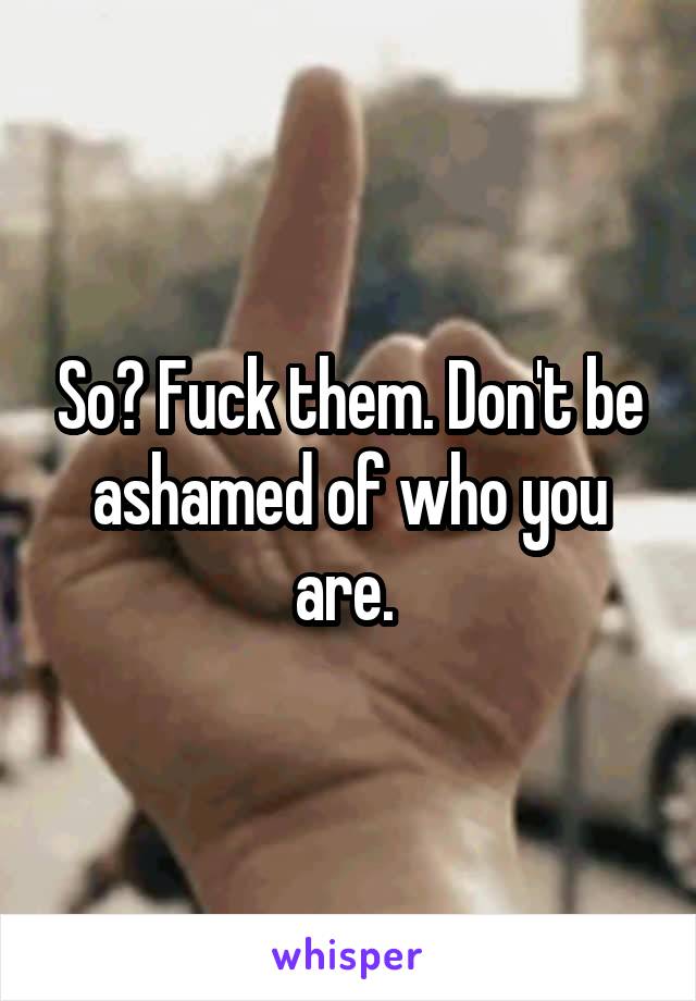 So? Fuck them. Don't be ashamed of who you are. 