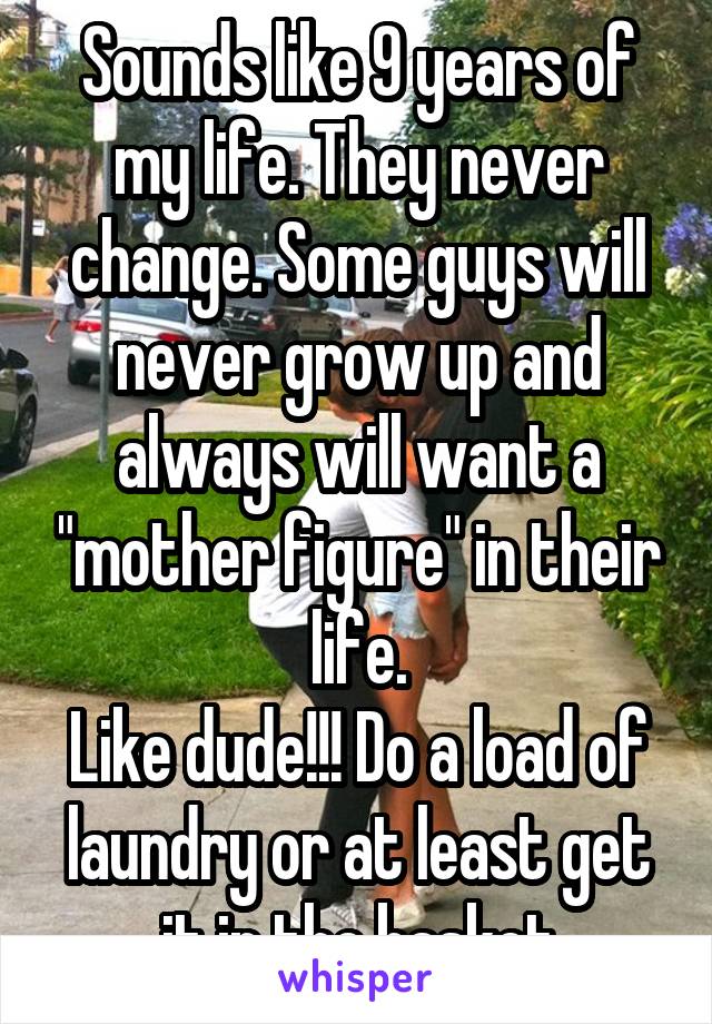 Sounds like 9 years of my life. They never change. Some guys will never grow up and always will want a "mother figure" in their life.
Like dude!!! Do a load of laundry or at least get it in the basket