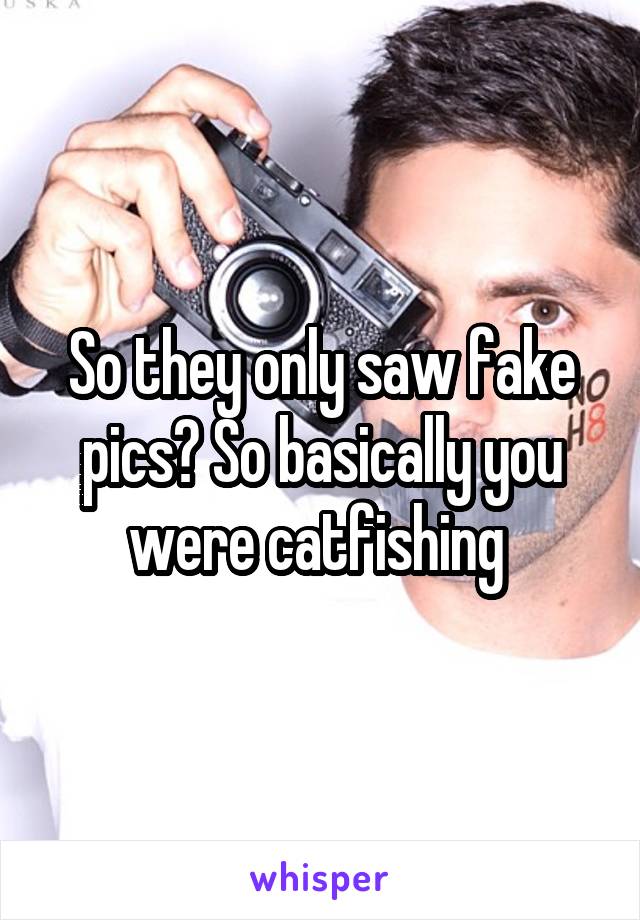 So they only saw fake pics? So basically you were catfishing 