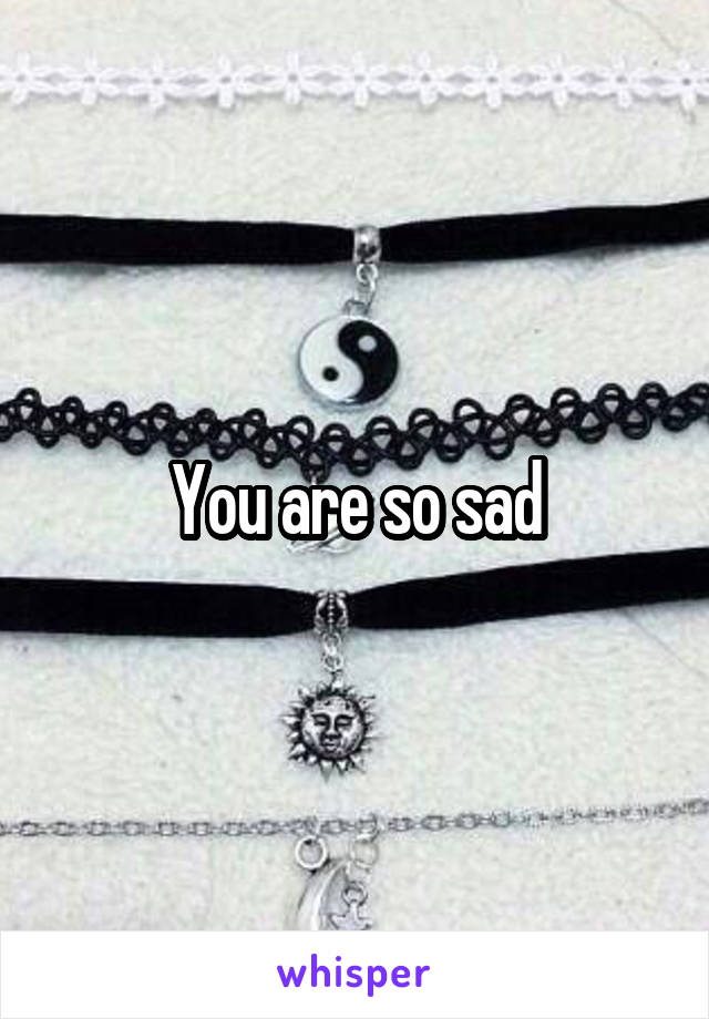 You are so sad