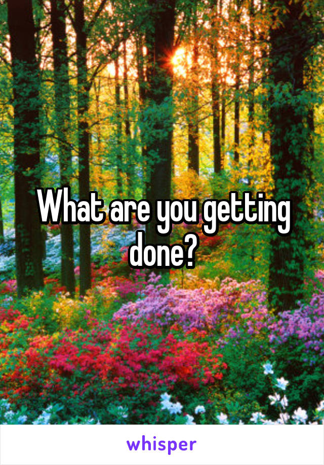 What are you getting done?