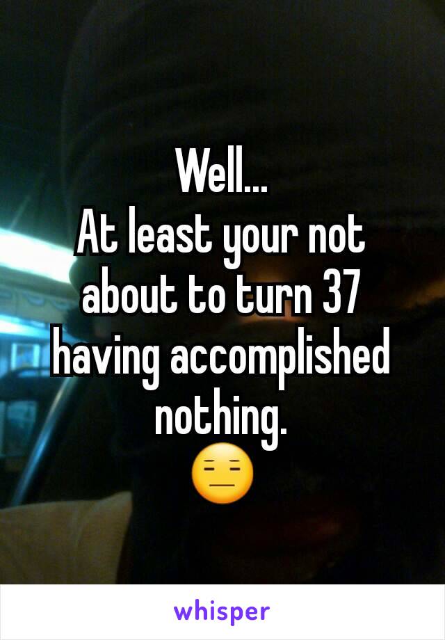 Well...
At least your not about to turn 37 having accomplished nothing.
😑