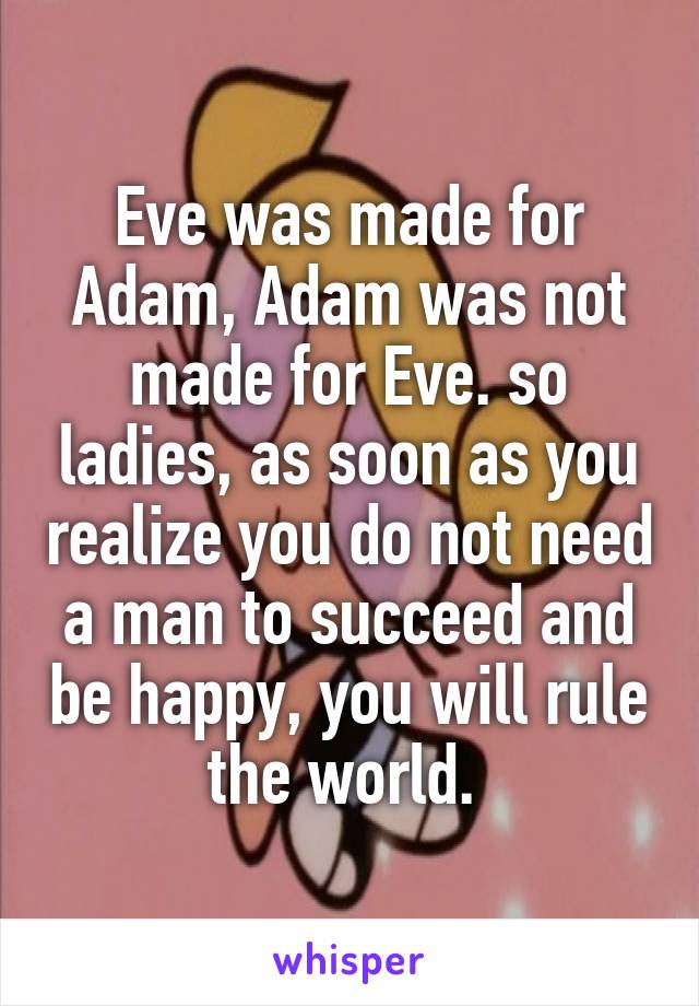 Eve was made for Adam, Adam was not made for Eve. so ladies, as soon as you realize you do not need a man to succeed and be happy, you will rule the world. 