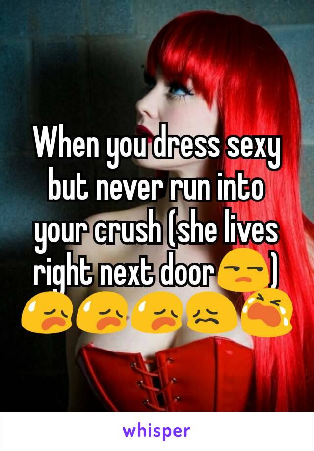 When you dress sexy but never run into your crush (she lives right next door😒) 😥😥😥😖😭