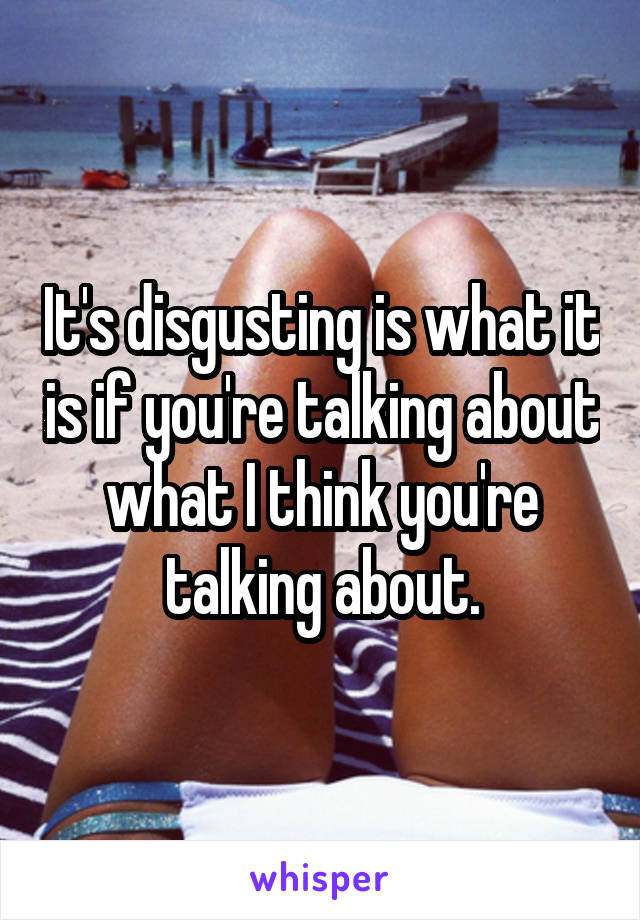It's disgusting is what it is if you're talking about what I think you're talking about.