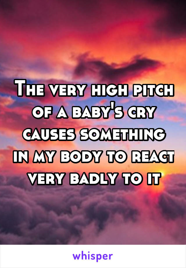 The very high pitch of a baby's cry causes something in my body to react very badly to it