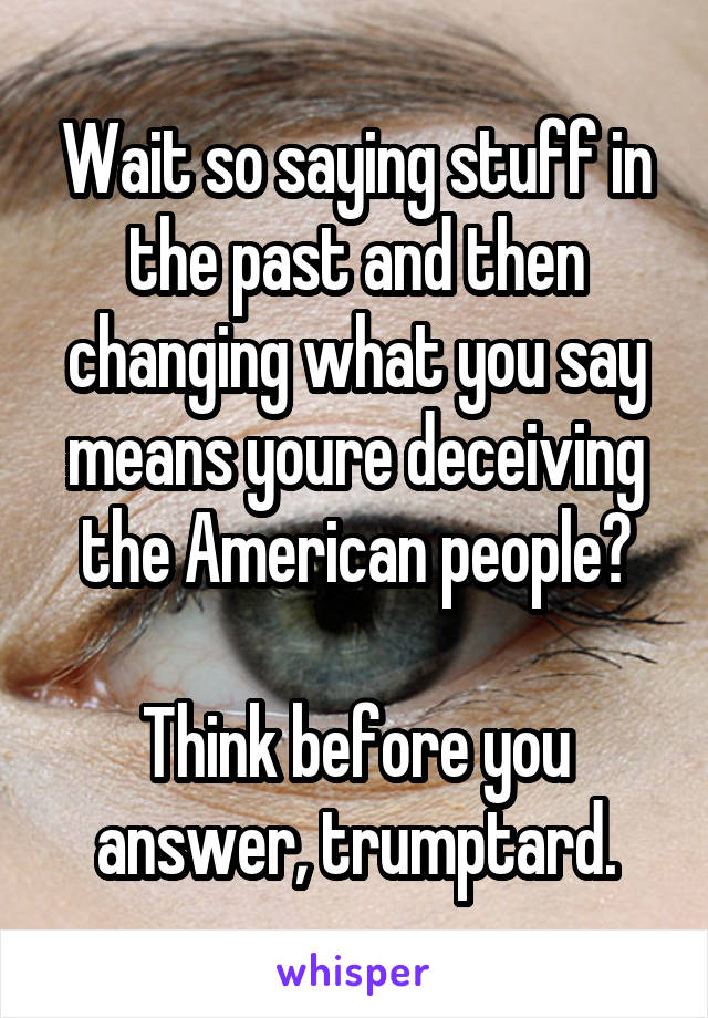 Wait so saying stuff in the past and then changing what you say means youre deceiving the American people?

Think before you answer, trumptard.