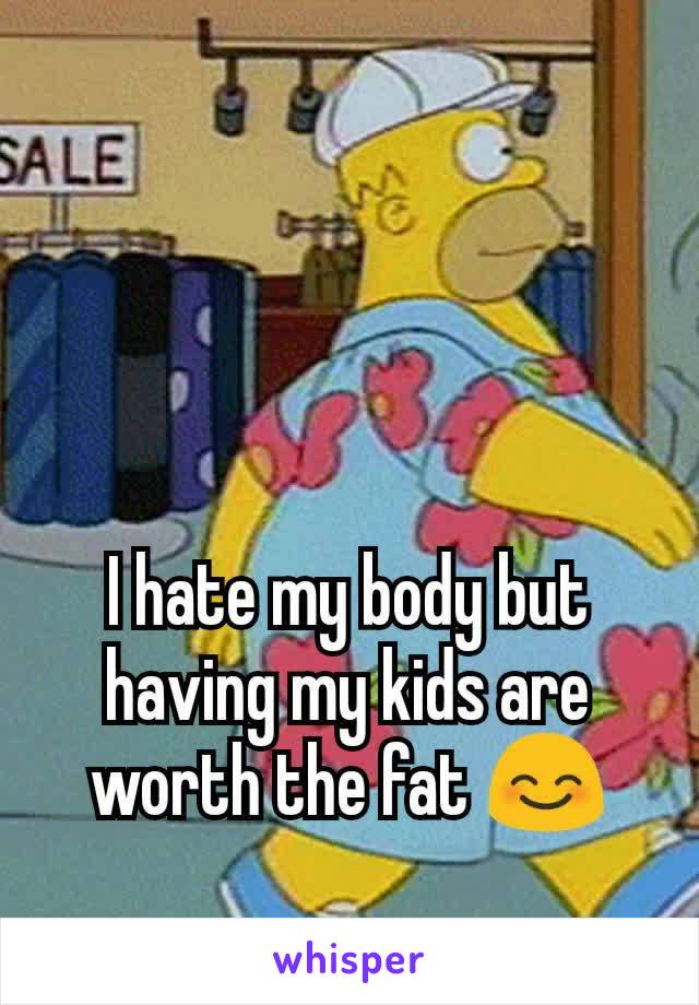 I hate my body but having my kids are worth the fat 😊