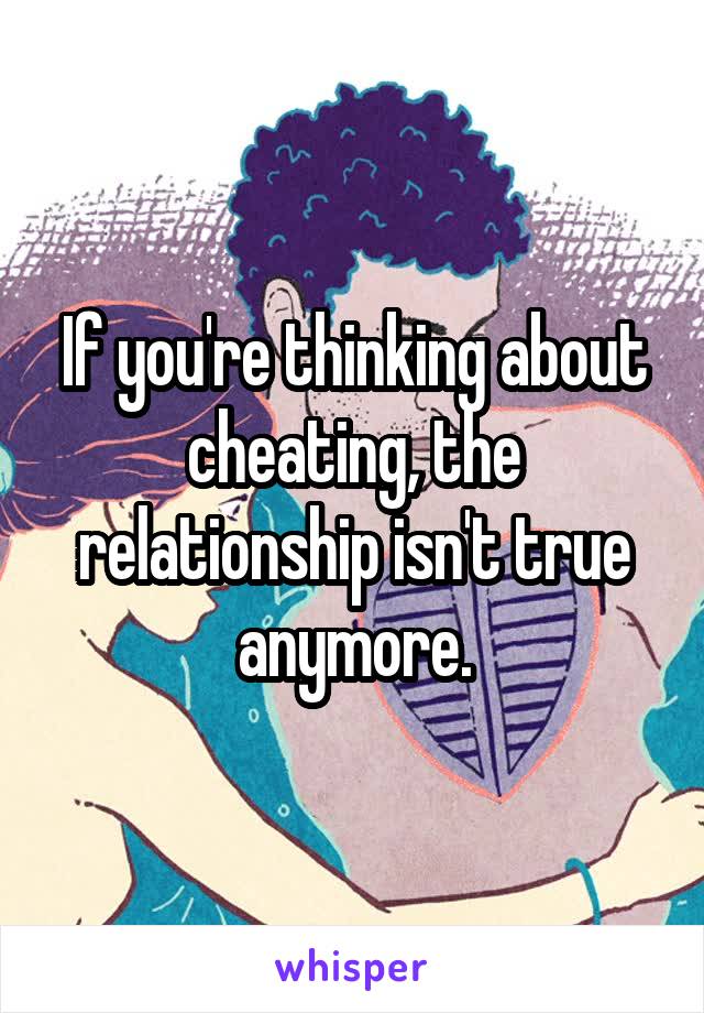 If you're thinking about cheating, the relationship isn't true anymore.