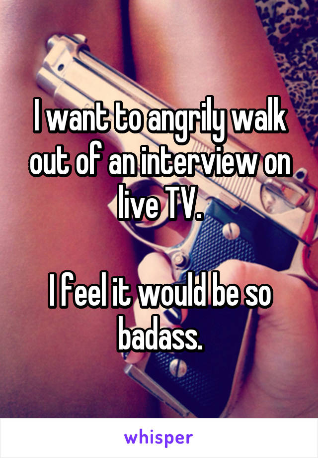I want to angrily walk out of an interview on live TV.

I feel it would be so badass.