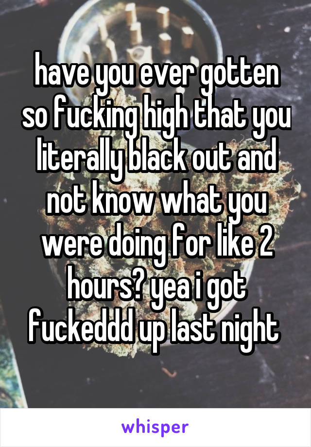 have you ever gotten so fucking high that you literally black out and not know what you were doing for like 2 hours? yea i got fuckeddd up last night 
