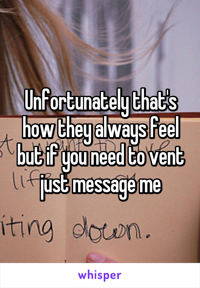 Unfortunately that's how they always feel but if you need to vent just message me