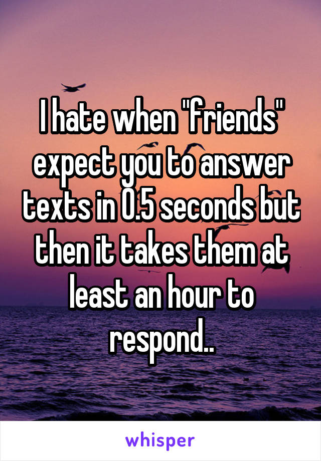 I hate when "friends" expect you to answer texts in 0.5 seconds but then it takes them at least an hour to respond..