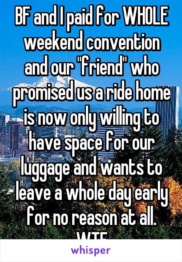 BF and I paid for WHOLE weekend convention and our "friend" who promised us a ride home is now only willing to have space for our luggage and wants to leave a whole day early for no reason at all. WTF