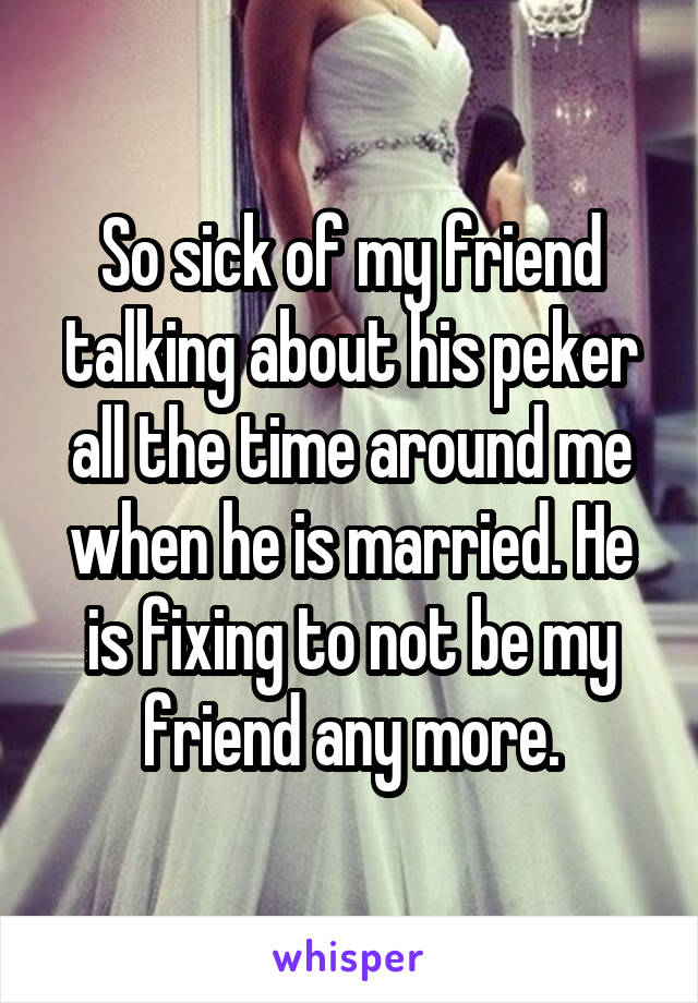 So sick of my friend talking about his peker all the time around me when he is married. He is fixing to not be my friend any more.