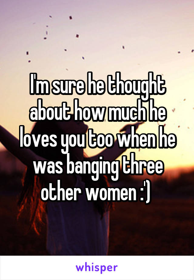 I'm sure he thought about how much he loves you too when he was banging three other women :') 