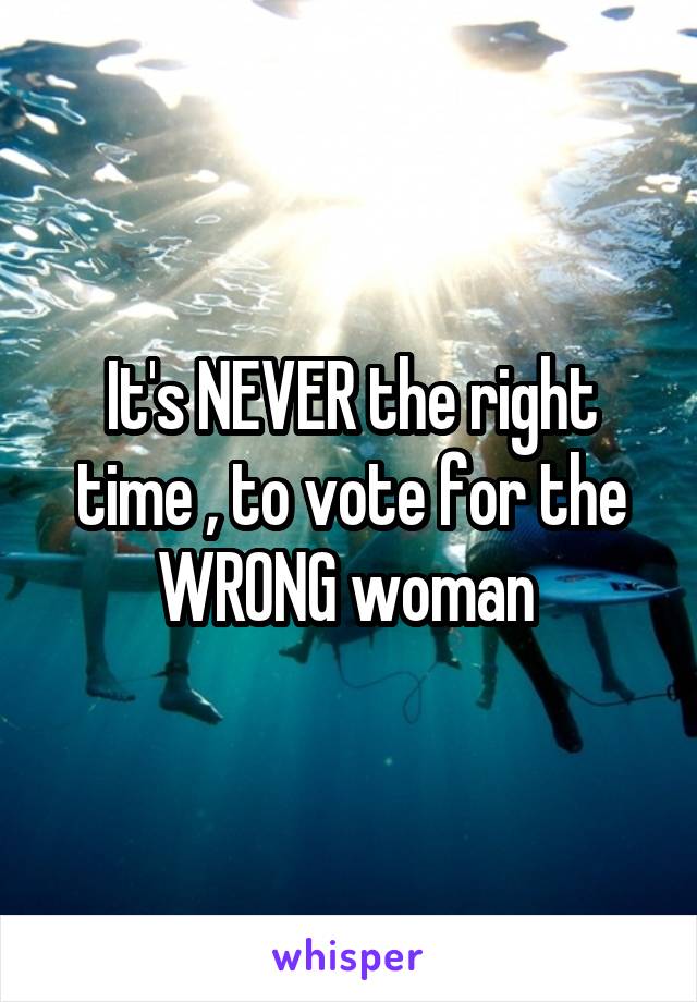 It's NEVER the right time , to vote for the WRONG woman 