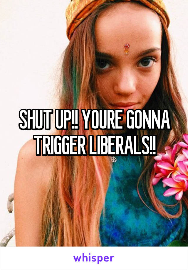 SHUT UP!! YOURE GONNA TRIGGER LIBERALS!!