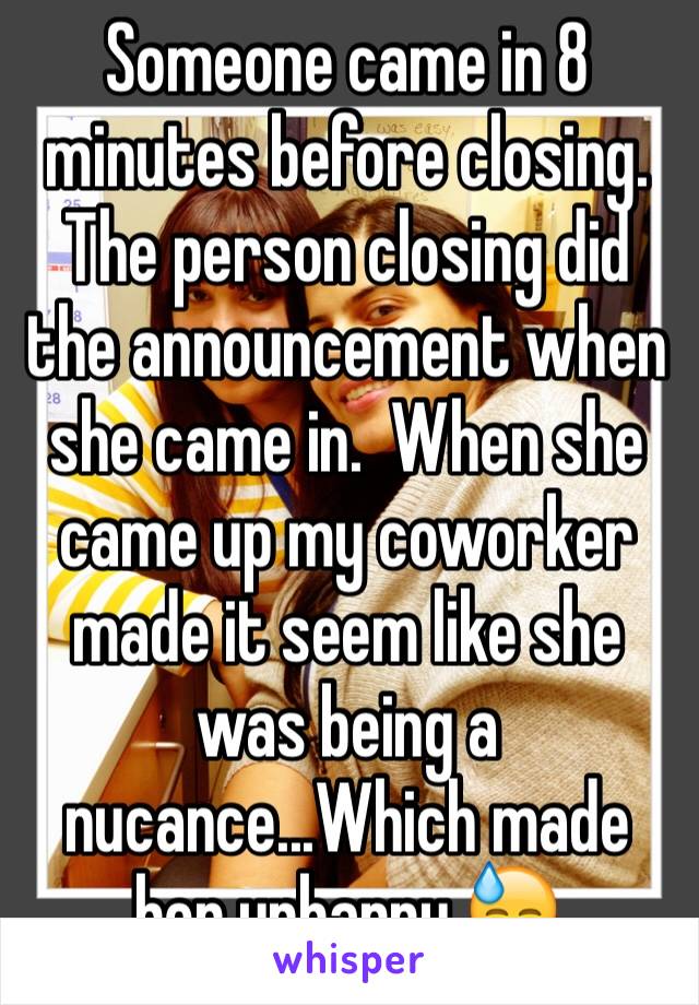 Someone came in 8 minutes before closing.  The person closing did the announcement when she came in.  When she came up my coworker made it seem like she was being a nucance...Which made her unhappy.😓