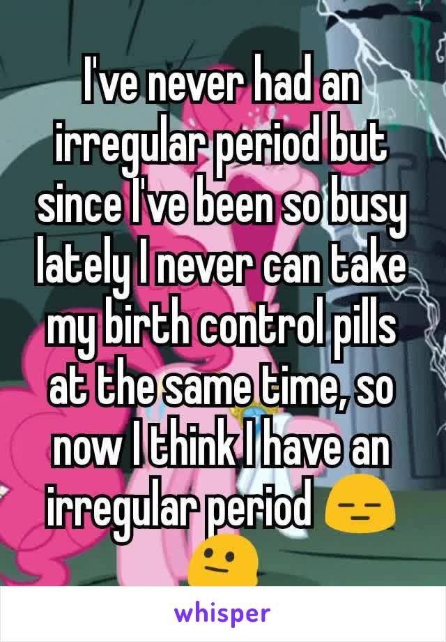 I've never had an irregular period but since I've been so busy lately I never can take my birth control pills at the same time, so now I think I have an irregular period 😑😐