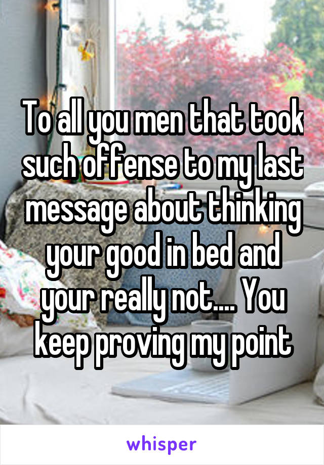 To all you men that took such offense to my last message about thinking your good in bed and your really not.... You keep proving my point