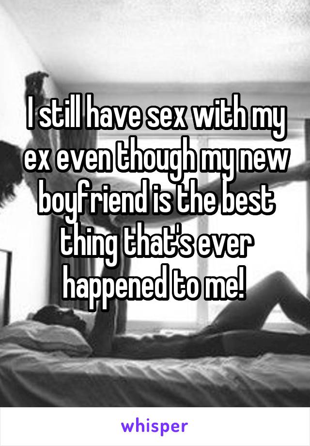 I still have sex with my ex even though my new boyfriend is the best thing that's ever happened to me! 
