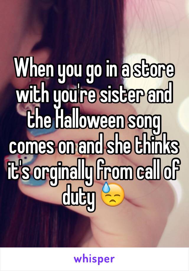 When you go in a store with you're sister and the Halloween song comes on and she thinks it's orginally from call of duty 😓