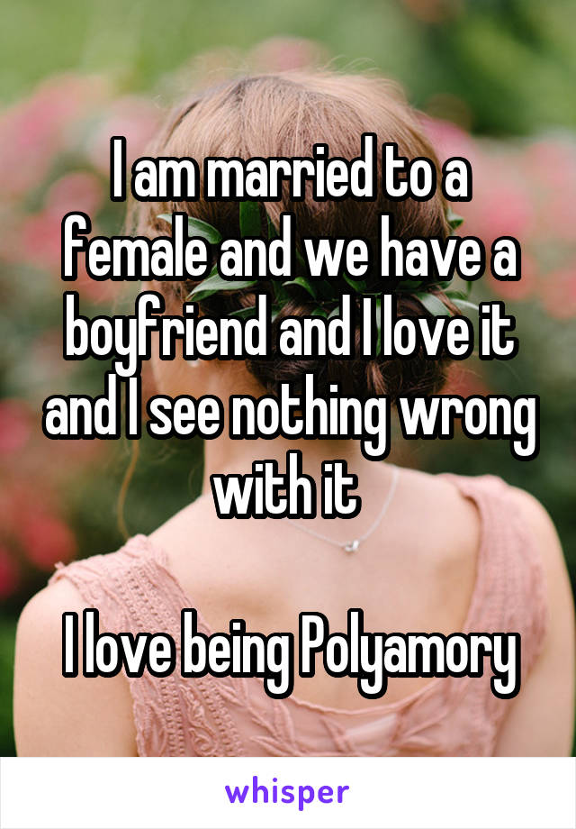 I am married to a female and we have a boyfriend and I love it and I see nothing wrong with it 

I love being Polyamory