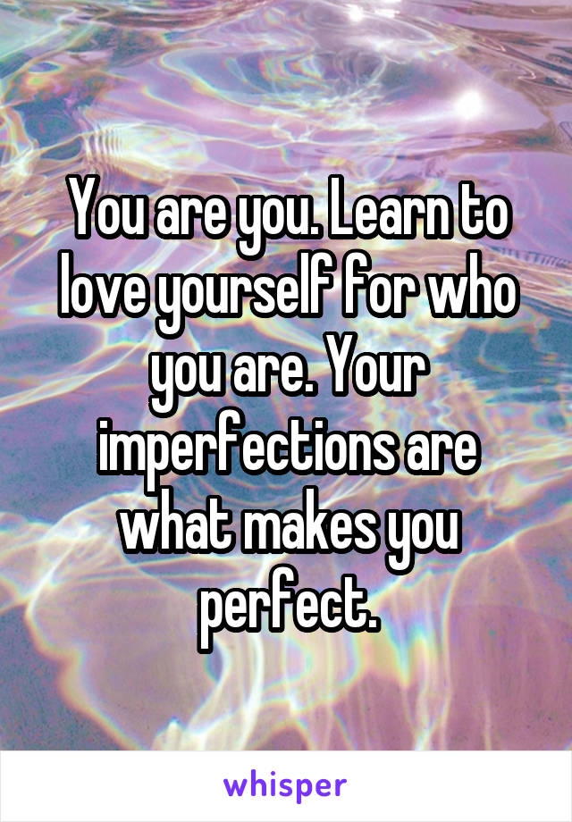 You are you. Learn to love yourself for who you are. Your imperfections are what makes you perfect.