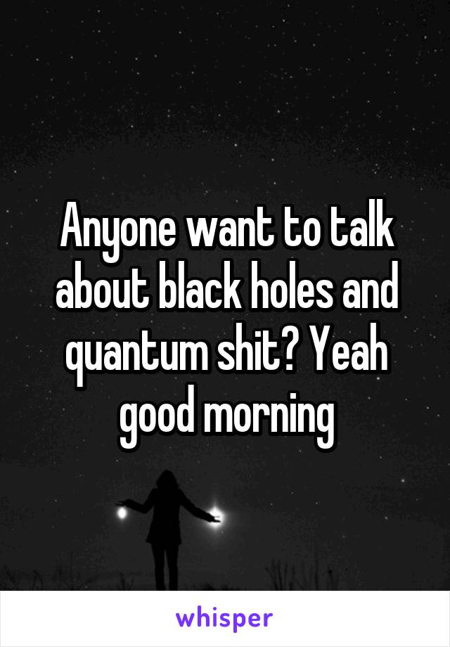 Anyone want to talk about black holes and quantum shit? Yeah good morning
