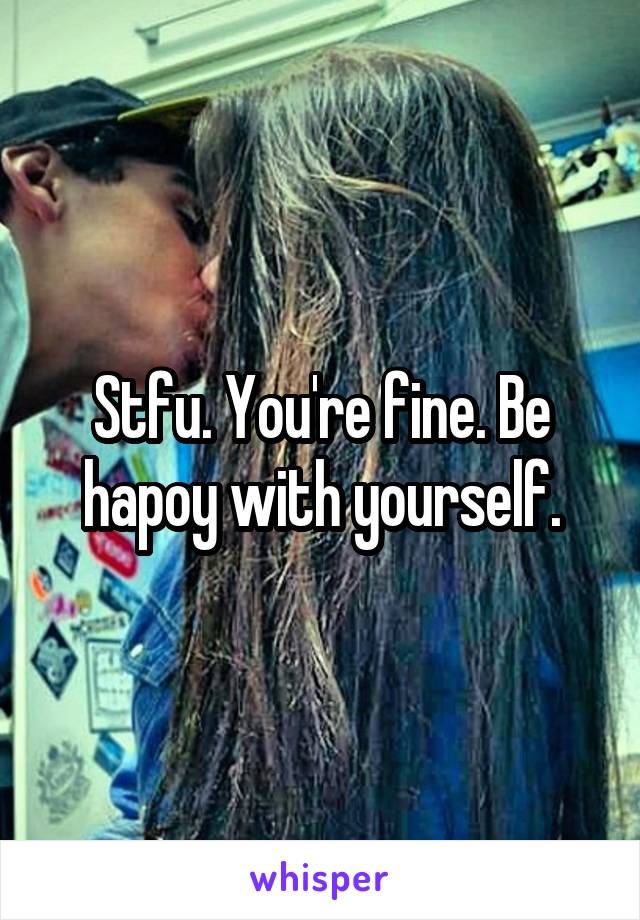 Stfu. You're fine. Be hapoy with yourself.