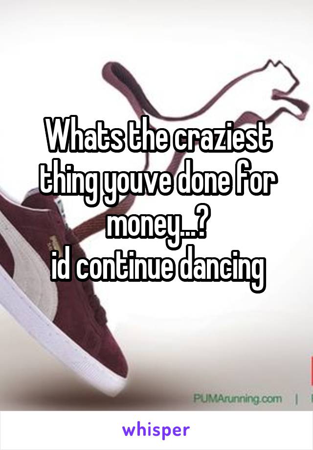 Whats the craziest thing youve done for money...?
id continue dancing
