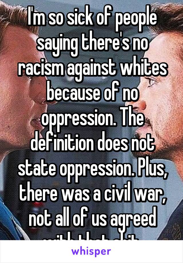 I'm so sick of people saying there's no racism against whites because of no oppression. The definition does not state oppression. Plus, there was a civil war, not all of us agreed with that shit.