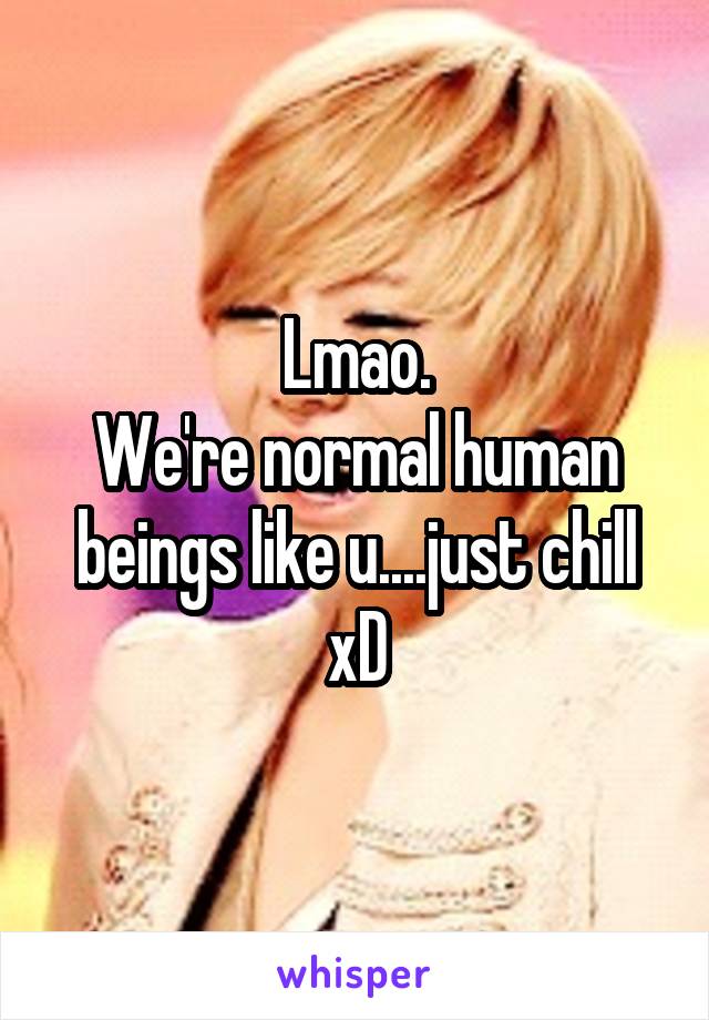 Lmao.
We're normal human beings like u....just chill xD