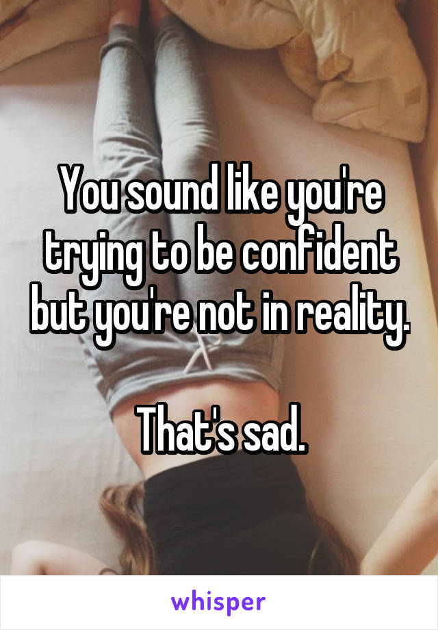 You sound like you're trying to be confident but you're not in reality. 
That's sad.