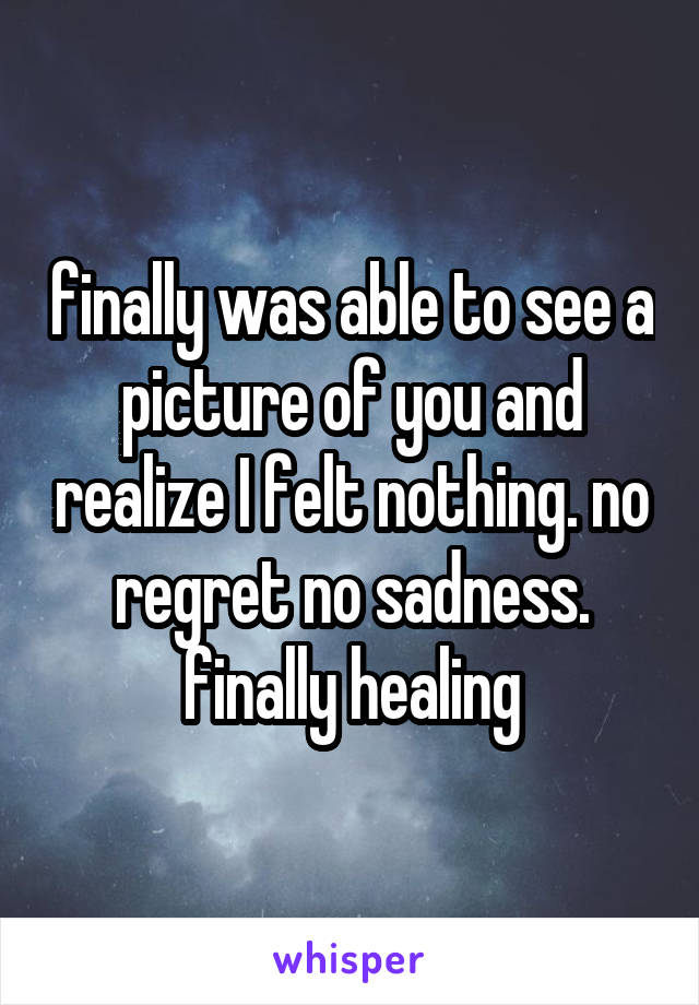 finally was able to see a picture of you and realize I felt nothing. no regret no sadness. finally healing
