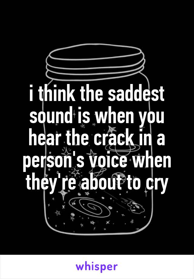 i think the saddest sound is when you hear the crack in a person's voice when they're about to cry
