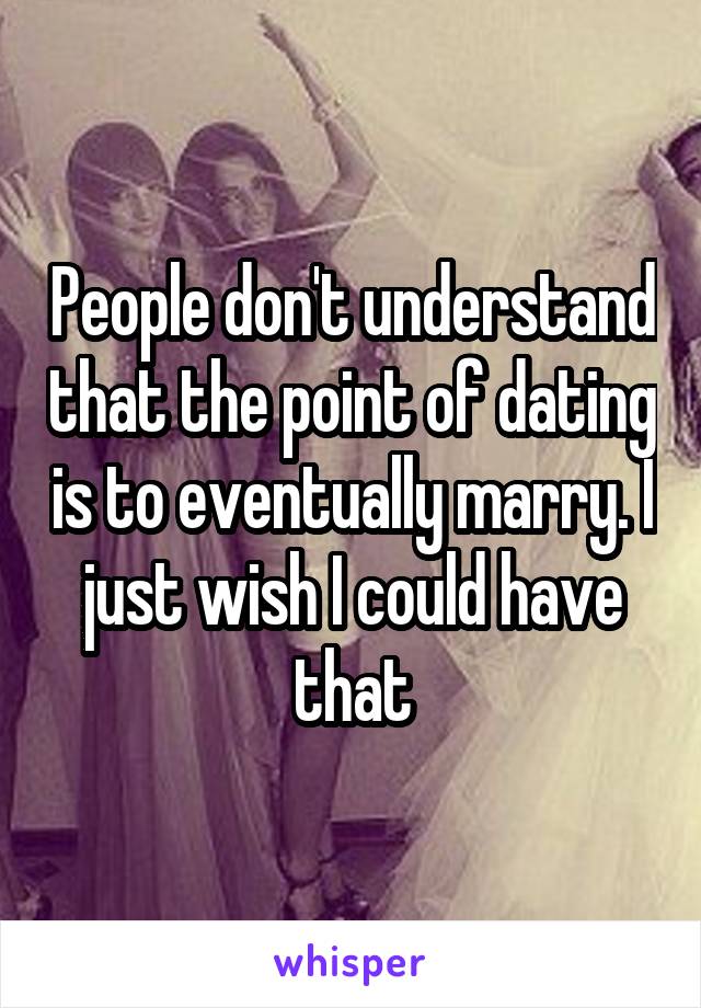 People don't understand that the point of dating is to eventually marry. I just wish I could have that