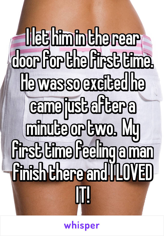 I let him in the rear door for the first time. He was so excited he came just after a minute or two.  My first time feeling a man finish there and I LOVED IT!