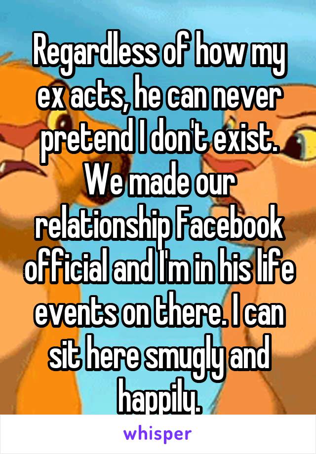 Regardless of how my ex acts, he can never pretend I don't exist. We made our relationship Facebook official and I'm in his life events on there. I can sit here smugly and happily.