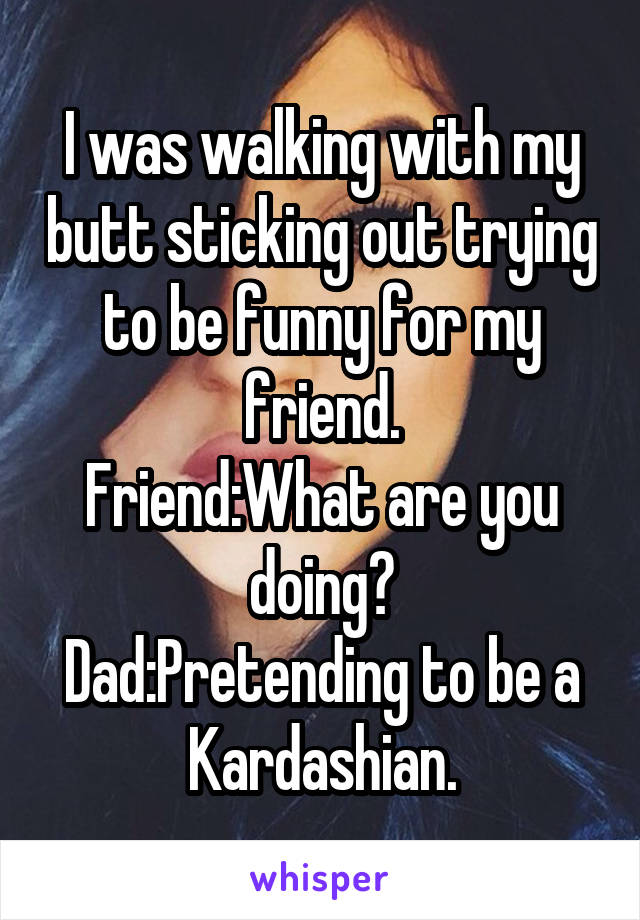 I was walking with my butt sticking out trying to be funny for my friend.
Friend:What are you doing?
Dad:Pretending to be a Kardashian.