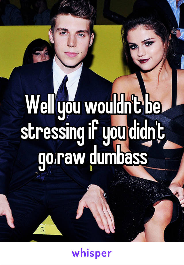 Well you wouldn't be stressing if you didn't go raw dumbass