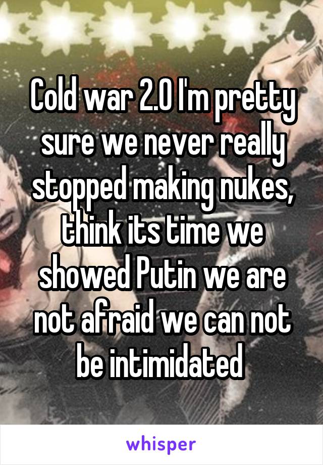 Cold war 2.0 I'm pretty sure we never really stopped making nukes, think its time we showed Putin we are not afraid we can not be intimidated 