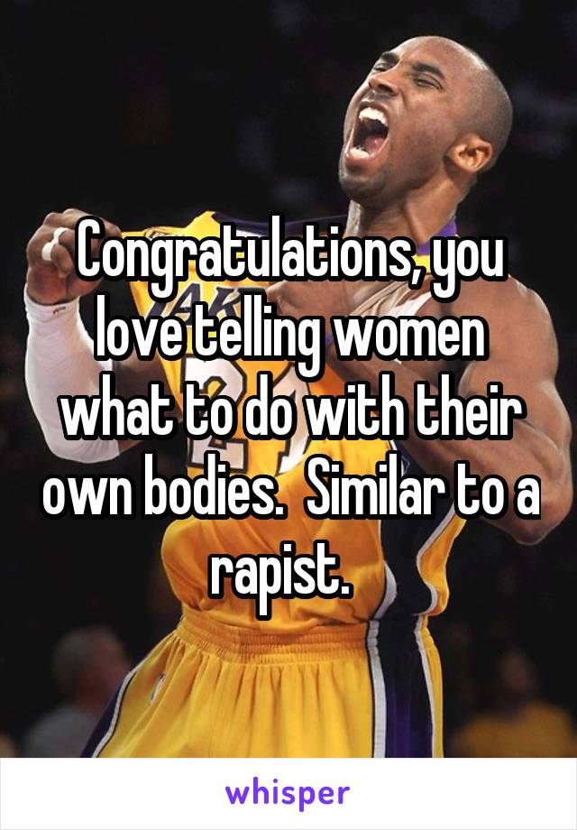 Congratulations, you love telling women what to do with their own bodies.  Similar to a rapist.  