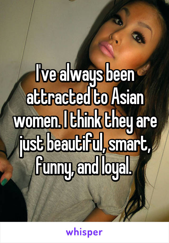I've always been attracted to Asian women. I think they are just beautiful, smart, funny, and loyal. 