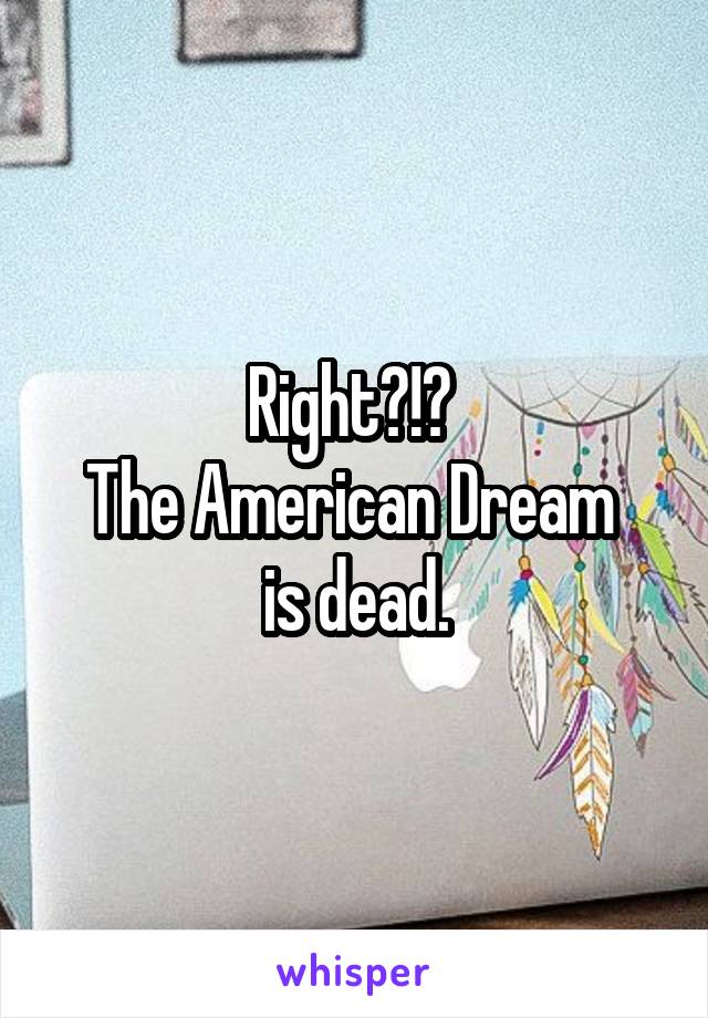 Right?!? 
The American Dream 
is dead.