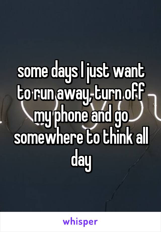 some days I just want to run away, turn off my phone and go somewhere to think all day