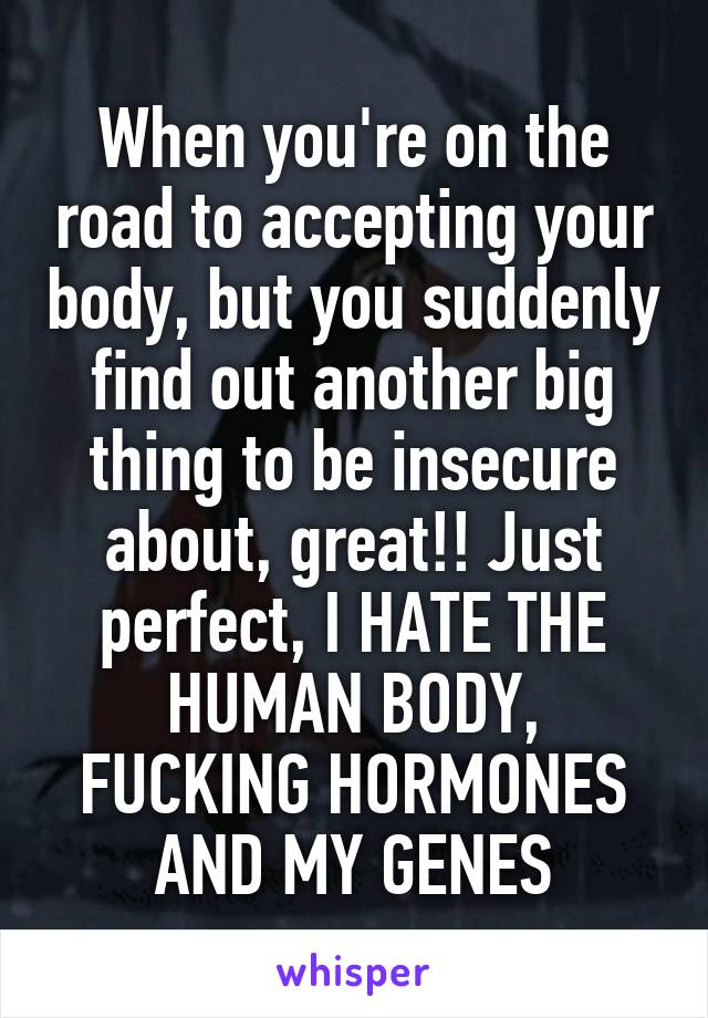 When you're on the road to accepting your body, but you suddenly find out another big thing to be insecure about, great!! Just perfect, I HATE THE HUMAN BODY, FUCKING HORMONES AND MY GENES