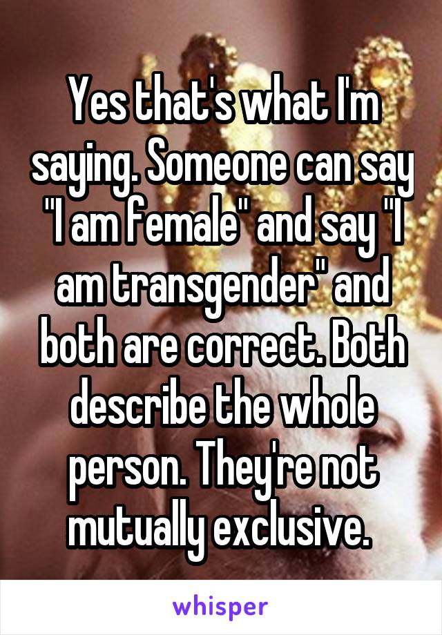 Yes that's what I'm saying. Someone can say "I am female" and say "I am transgender" and both are correct. Both describe the whole person. They're not mutually exclusive. 