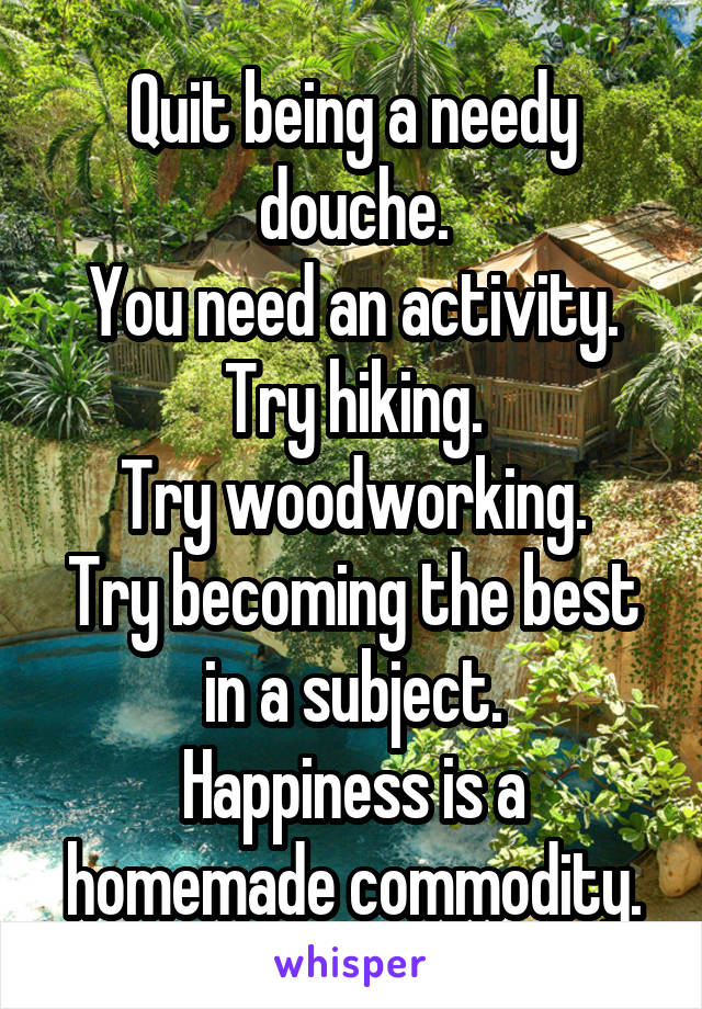 Quit being a needy douche.
You need an activity.
Try hiking.
Try woodworking.
Try becoming the best in a subject.
Happiness is a homemade commodity.